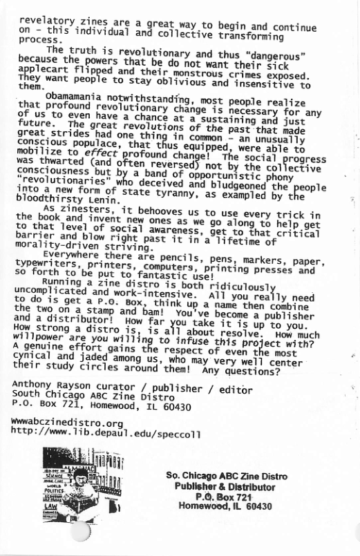 revelatory zines are a great way to begin and continue on = Lhis individual and collective transforming process. N The Lruth is revolutionary and thus “dangerous” because the powers that be do not want thejp sick 3potecart Flibped and their monstrous crimes exposed. They want people to stay oblivious and insensitive 1o them. manania notwithstanding, most people realize chat profound revolutionary change is hecessary for any 9f us to even have a chance at a sustaining and just future. The great revolutions of the past that Aade great strides had one thing in common ~“an unusually us equipped, were able to The social progress was thwarted (and often reversed) not by the coljectiue sensciousness but by a band of opportunistic phony irevolutionaries” who deceived and bludgeoned the people ghto 2 new form of state tyranny, as exampled by the. bloodthirsty Lenin, As Zinesters, it behooves us to use every trick in the book and. invenit new ones as we go along 1o help gor fo that level of social awareness, get to that peiedoe) barrier and blow right past it in’a 1ifetine of morality-driven striving. cyerywhere there are pencils, pens, markers, paper, Iypewriters, printers, computers, printing presses ang so forth to’be put to fantastic use: Running a zine distro is both Tgicutousty {ncomplicated and work-intensive. ATl you reajly need o do is get a P.0. Box, think up a namé then combes. the two on a stamp’and ban! You’ve become a publisnr and a distributor! How far y9u take it is up to you. Wistrong a distro is, is all about resoive; How mich willpower are you will ng to infuse this project with? A genuine effort gains the respect of even the moet Gical and jaded among us, who may very well cencer their study Circles around’them! Any questionsy Anthony Rayson curator / publisher / editor south hicago ABC zZine Distro P.0. Box 721, Homewood, IL 60430 wwwabczinedistro.org, http://www.Tib.depaul. edu/speccoll So. Chicago ABC Zine Distro Publisher & Distributor P.0. Box 721 Nmmgo:?,‘lL 60430